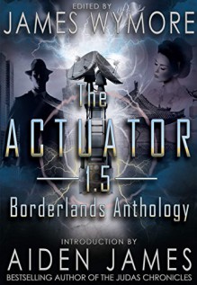 The Actuator 1.5: Borderlands Anthology - James Wymore, Sara Wolf, Matthew S. Cox, Dan Willis, Nathan Yocum, Mara Valderran, Patrick Burdine, Whitney Trang, James Pratt, Craig Nybo, Jason Purdy, Jenny Persson, Jay Wilburn, Juhi, Jason A. Anderson, Wilbert Stanton