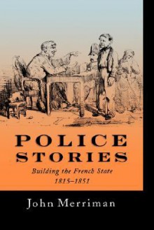 Police Stories: Building the French State, 1815-1851 - John Merriman