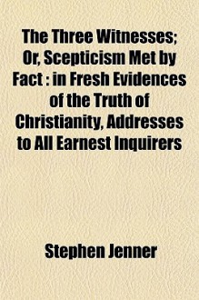 The Three Witnesses; Or, Scepticism Met by Fact: In Fresh Evidences of the Truth of Christianity, Addresses to All Earnest Inquirers - Stephen Jenner