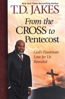 From the Cross to Pentecost: God's Passionate Love for Us Revealed - T.D. Jakes