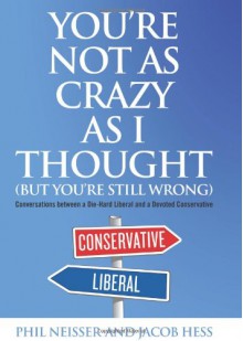 You're Not as Crazy as I Thought (But You're Still Wrong): Conversations Between a Die-Hard Liberal and a Devoted Conservative - Philip T. Neisser, Jacob Hess