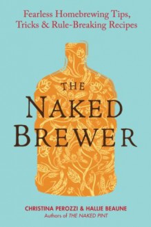 The Naked Brewer: Fearless Homebrewing Tips, Tricks & Rule-breaking Recipes - Christina Perozzi, Hallie Beaune