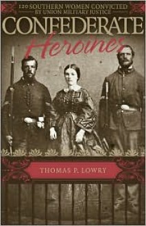 Confederate Heroines: 120 Southern Women Convicted by Union Military Justice - Thomas P. Lowry