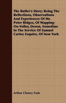 The Butler's Story; Being the Reflections, Observations and Experiences of Mr. Peter Ridges, of Wapping-On-Velley, Devon, Sometime in the Service of Samuel Carter, Esquire, of New York - Arthur Cheney Train