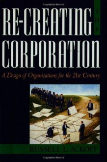 Re-Creating the Corporation: A Design of Organizations for the 21st Century - Russell L. Ackoff