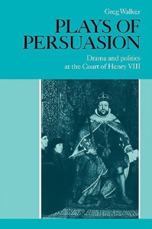 Plays of Persuasion: Drama and Politics at the Court of Henry VIII - Greg Walker