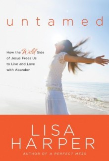 Untamed: How the Wild Side of Jesus Frees Us to Live and Love with Abandon - Lisa Harper