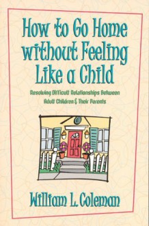 How to Go Home Without Feeling Like a Child: Resolving Difficult Relationships Between Adult Children & Their Parents - William L. Coleman