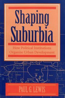 Shaping Suburbia: How Political Institutions Organize Urban Development - Paul G. Lewis