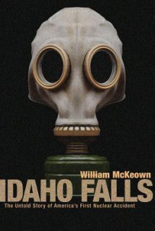 Idaho Falls: The Untold Story of America's First Nuclear Accident - William McKeown