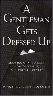 A Gentleman Gets Dressed Up : What to Wear, When to Wear it, How to Wear it - Bryan Curtis, John Bridges