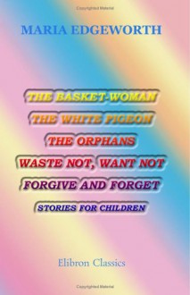 The Basket-Woman, the White Pigeon, the Orphans, Waste Not, Want Not, Forgive and Forget: Stories for Children - Maria Edgeworth