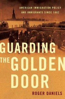 Guarding the Golden Door: American Immigration Policy and Immigrants since 1882 - Roger Daniels