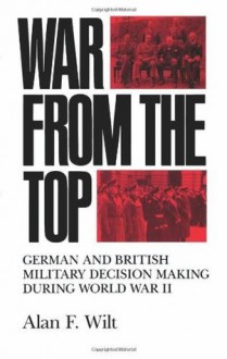 War from the Top: German and British Military Decision Making during World War II - Alan F. Wilt