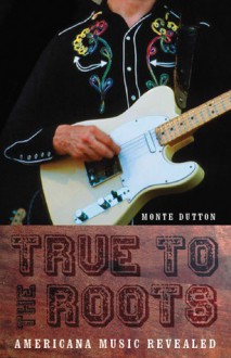 True to the Roots: Americana Music Revealed - Monte Dutton