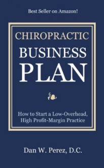 Chiropractic Business Plan: How to Start a Low Overhead, High Profit Margin Practice - Dan Perez