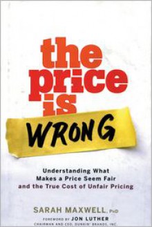 The Price Is Wrong: Understanding What Makes a Price Seem Fair and the True Cost of Unfair Pricing - Sarah Maxwell