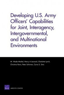 Developing U.S. Army Officers' Capabilities for Joint, Interagency, Intergovernmental, and Multinational Environments - M. Wade Markel, Henry A. Leonard, Charlotte Lynch, Christina Panis, Peter Schirmer