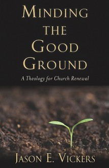 Minding the Good Ground: A Theology for Church Renewal - Jason E. Vickers