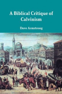 A Biblical Critique of Calvinism - Dave Armstrong, John Calvin