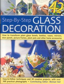 Step-By-Step Glass Decoration: How to transform plain glass bowls, bottles, vases, mirrors, door panels, picture frames, plant pots and other home accessories - Michael Ball