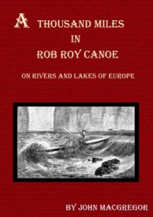 A Thousand Miles in the Rob Roy Canoe on Rivers and Lakes of Europe (Illustrated) - John MacGregor