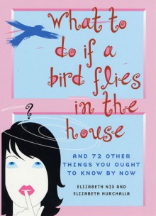 What to Do If a Bird Flies in the House: And 72 Other Things You Ought to Know By Now - Elizabeth Nix, Elizabeth Hurchalla, Elizabeth Beier