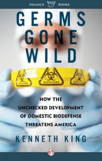 Germs Gone Wild: How the Unchecked Development of Bio-Defense Threatens America - Kenneth King