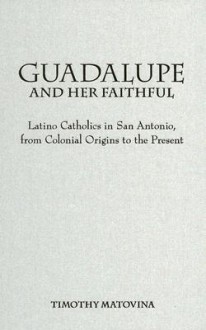 Guadalupe and Her Faithful: Latino Catholics in San Antonio, from Colonial Origins to the Present - Timothy Matovina