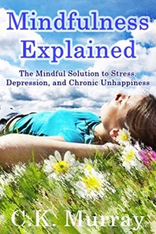 Mindfulness Explained: The Mindful Solution to Stress, Depression, and Chronic Unhappiness: (Mindful Meditation for Stress, Depression, and Life at Large) - C.K. Murray