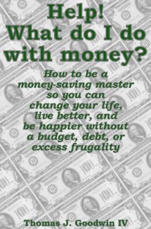 Help! What do I do with money? How to be a money-saving master so you can change your life, live better, and be happier without a budget, debt, or excess frugality - Thomas Goodwin