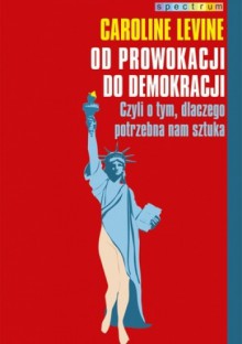 Od prowokacji do demokracji. Czyli o tym, dlaczego potrzebna nam sztuka - Caroline Levine