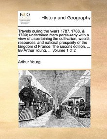 Travels during the years 1787, 1788, & 1789; undertaken more particularly with a view of ascertaining the cultivation, wealth, resources, and national prosperity of the kingdom of France. The second edition. ... By Arthur Young, ... Volume 1 of 2 - Arthur Young