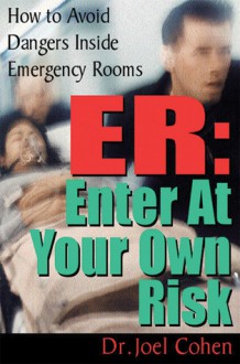 ER: Enter at Your Own Risk: How to Avoid Dangers Inside Emergency Rooms - Joel Cohen