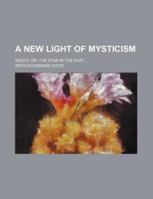 A New Light of Mysticism; Azoth; Or, the Star in the East - Arthur Edward Waite