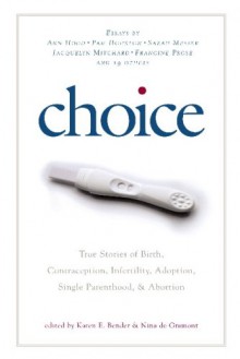 Choice: True Stories of Birth, Contraception, Infertility, Adoption, Single Parenthood, and Abortion - Karen E. Bender, Nina de Gramont, Pam Houston, Valina Hasu Houston, Kate Maloy, Deborah E. McDowell, Sarah Messer, Jacquelyn Mitchard, K.A.C., Catherine Newman, Francine Prose, Ashley Talley, Stephanie Andersen, Katherine Towler, Harriette E. Wimm, Susan Ito, Elizabeth L