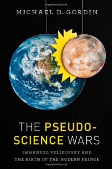 The Pseudoscience Wars: Immanuel Velikovsky and the Birth of the Modern Fringe - Michael D. Gordin