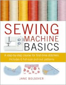 Sewing Machine Basics: A Step-by-step Course for First-time Stichers, Includes 7 Full-size Pull-out Patterns - Jane Bolsover