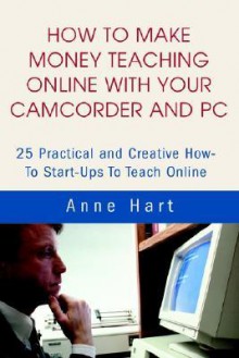 How to Make Money Teaching Online with Your Camcorder and PC: 25 Practical and Creative How-To Start-Ups to Teach Online - Anne Hart