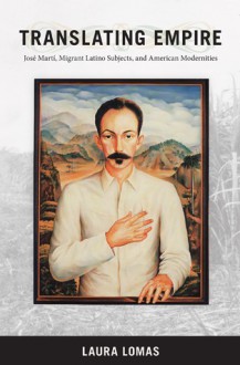 Translating Empire: José Martí, Migrant Latino Subjects, and American Modernities - Laura Lomas, Donald E. Pease