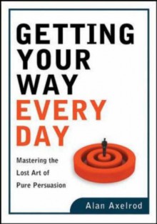 Getting Your Way Every Day: Mastering the Lost Art of Pure Persuasion - Alan Axelrod