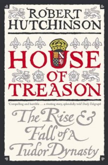 House Of Treason: The Rise And Fall Of A Tudor Dynasty - Robert Hutchinson