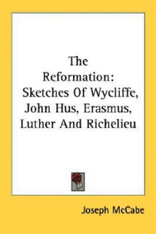 The Reformation: Sketches of Wycliffe, John Hus, Erasmus, Luther and Richelieu - Joseph McCabe