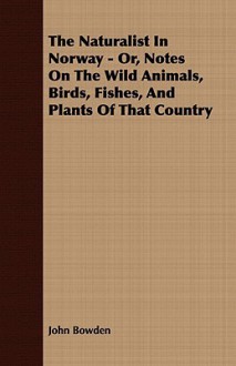 The Naturalist in Norway; Or, Notes on the Wild Animals, Birds, Fishes, and Plants of That Country. with Some Account of the Principal Salmon Rivers - John Bowden