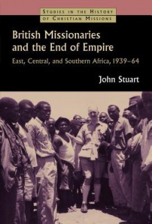 British Missionaries and the End of Empire: East, Central, and Southern Africa, 1939-64 - John Stuart