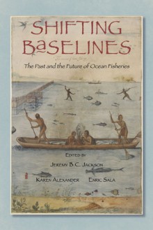 Shifting Baselines: The Past and the Future of Ocean Fisheries - Jeremy B.C. Jackson, Karen Alexander, Enric Sala, Jeff Bolster, Daniel Vickers, Alec MacCall, David Field, Loren McClenachan, Rashid Sumaila, Daniel Pauly, Carl Safina, Stephen R. Palumbi, Heike Lotze, Andy Rosenberg, Sherry Palmer, Francisco Chavez, Karen E. Alexander, J