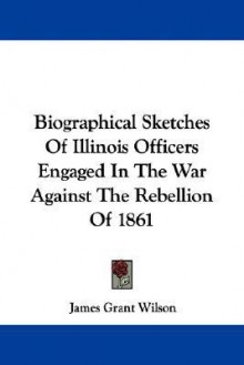 Biographical Sketches of Illinois Officers Engaged in the War Against the Rebellion of 1861 - James Grant Wilson