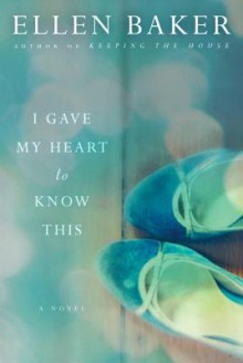 I Gave My Heart to Know This: A Novel - Ellen Baker