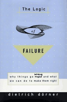 The Logic of Failure: Why Things Go Wrong and What We Can Do to Make Them Right - Dietrich Dorner