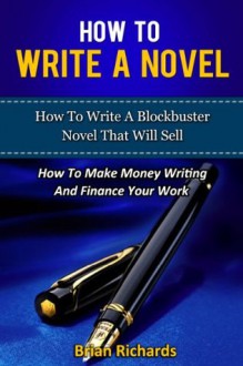 How To Write A Novel: How To Write A Blockbuster Novel That Will Sell-How To Make Money Writing And Finance Your Work (How To Write A Novel, How To Write ... To Write Short Stories, Creative Writing,) - Brian Richards